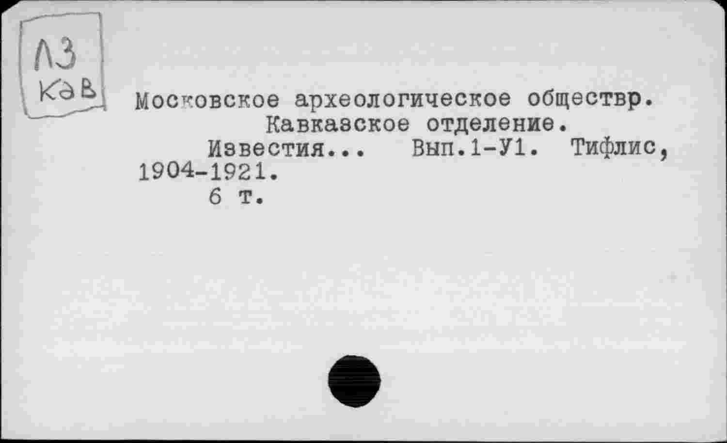 ﻿A3
Московское археологическое обществр.
Кавказское отделение.
Известия... Внп.І-УІ. Тифлис, 1904-1921.
б т.